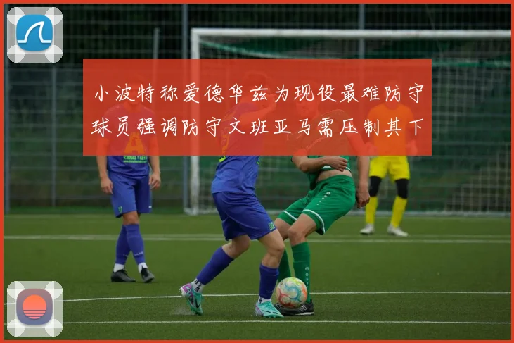 小波特称爱德华兹为现役最难防守球员强调防守文班亚马需压制其下盘力量